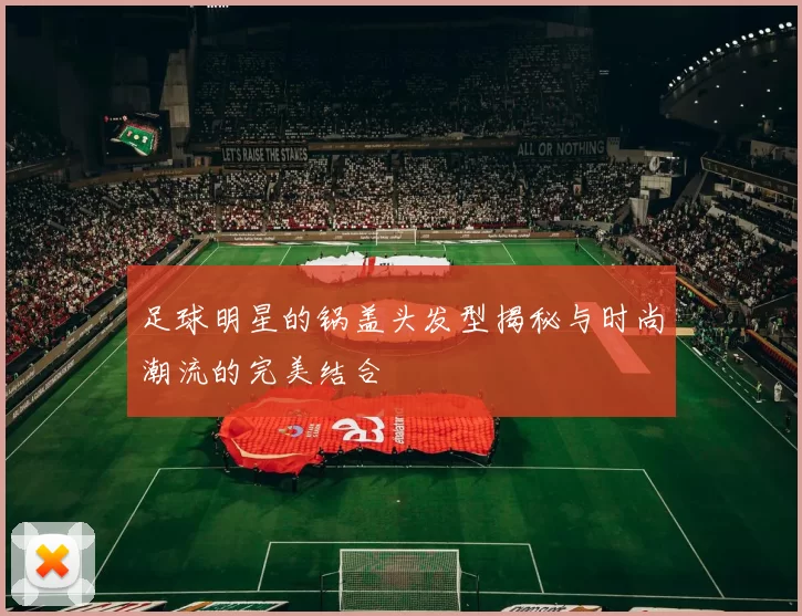 足球明星的锅盖头发型揭秘与时尚潮流的完美结合