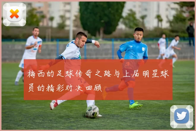 梅西的足球传奇之路与上届明星球员的精彩对决回顾