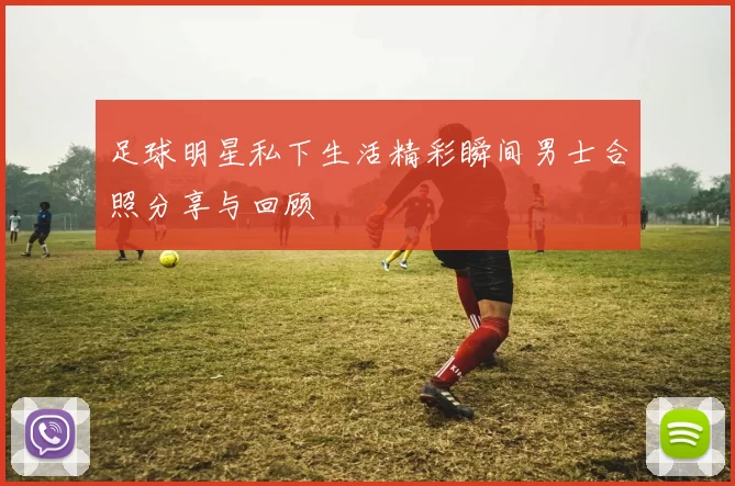 足球明星私下生活精彩瞬间男士合照分享与回顾