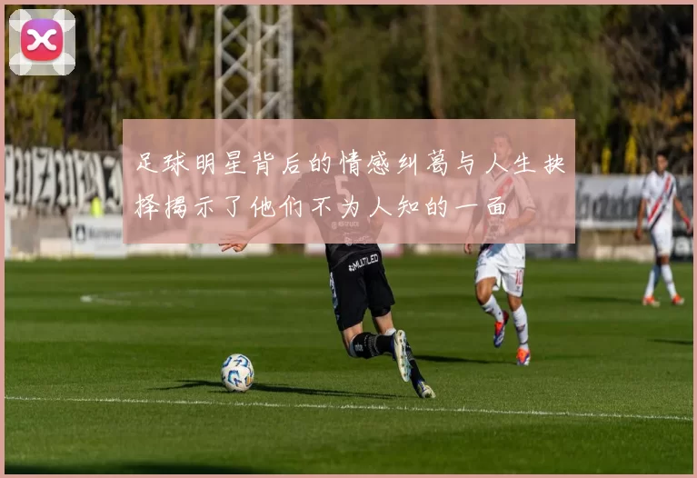 足球明星背后的情感纠葛与人生抉择揭示了他们不为人知的一面