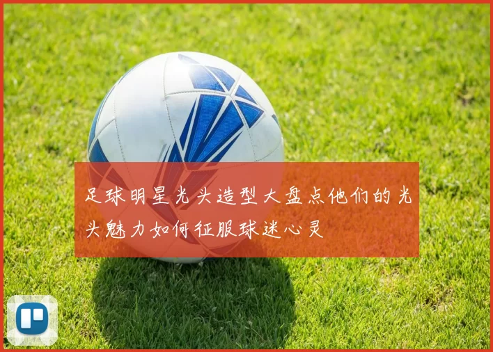 足球明星光头造型大盘点他们的光头魅力如何征服球迷心灵