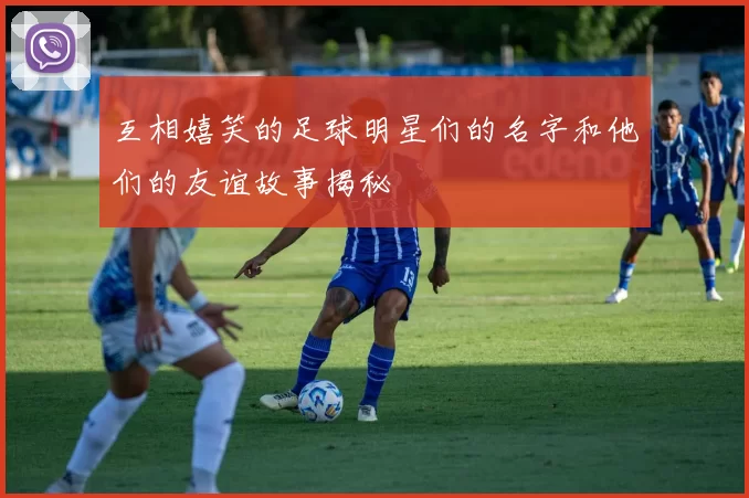 互相嬉笑的足球明星们的名字和他们的友谊故事揭秘