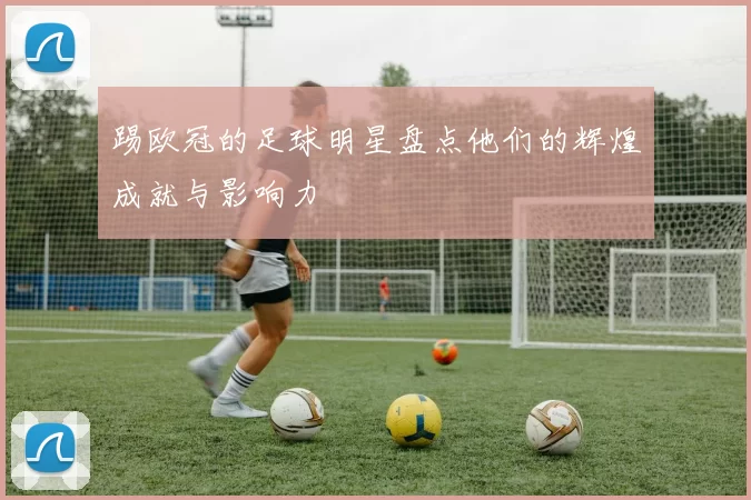 踢欧冠的足球明星盘点他们的辉煌成就与影响力