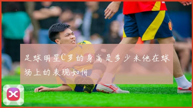 足球明星C罗的身高是多少米他在球场上的表现如何