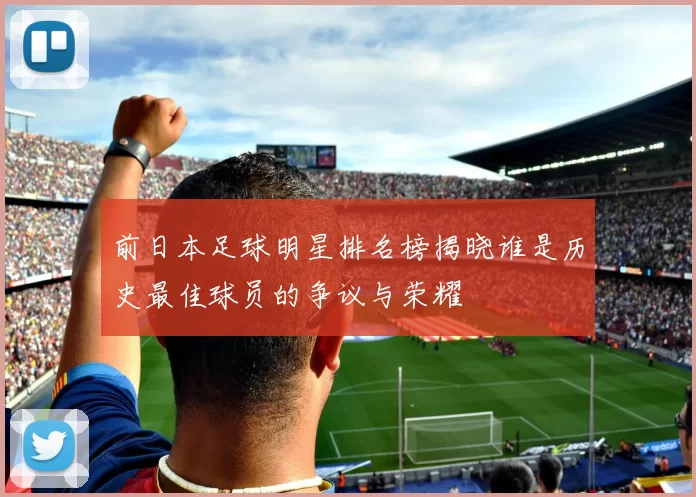 前日本足球明星排名榜揭晓谁是历史最佳球员的争议与荣耀