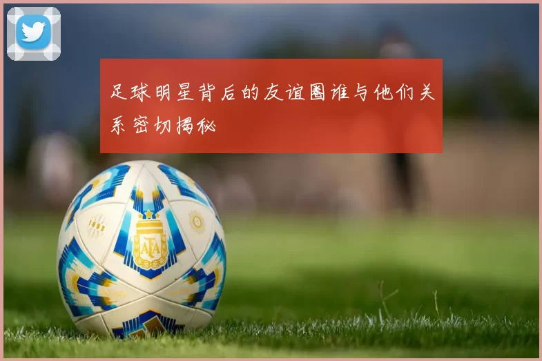 足球明星背后的友谊圈谁与他们关系密切揭秘