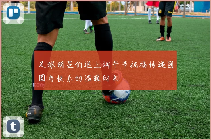 足球明星们送上端午节祝福传递团圆与快乐的温暖时刻
