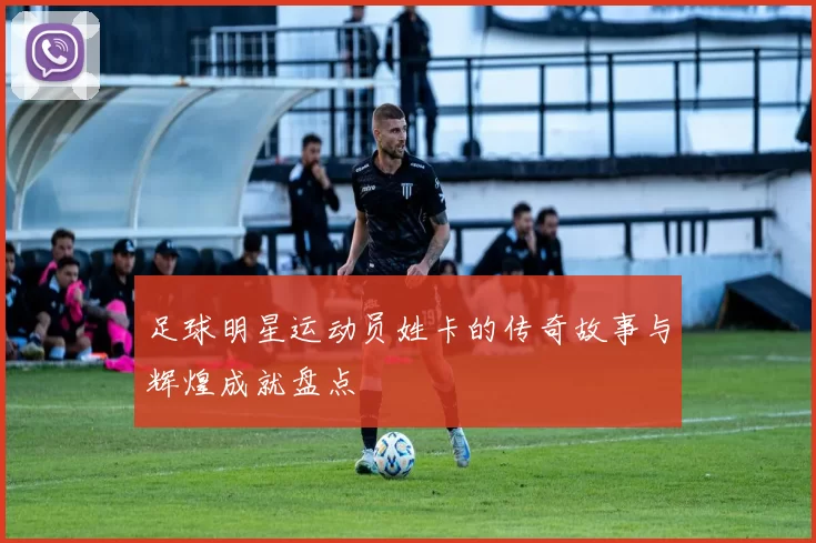 足球明星运动员姓卡的传奇故事与辉煌成就盘点