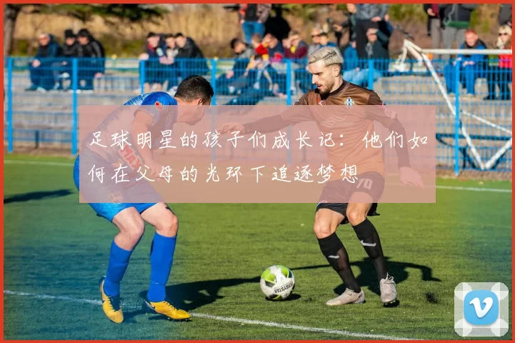 足球明星的孩子们成长记：他们如何在父母的光环下追逐梦想
