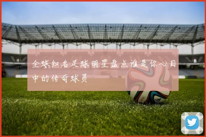 全球知名足球明星盘点谁是你心目中的传奇球员