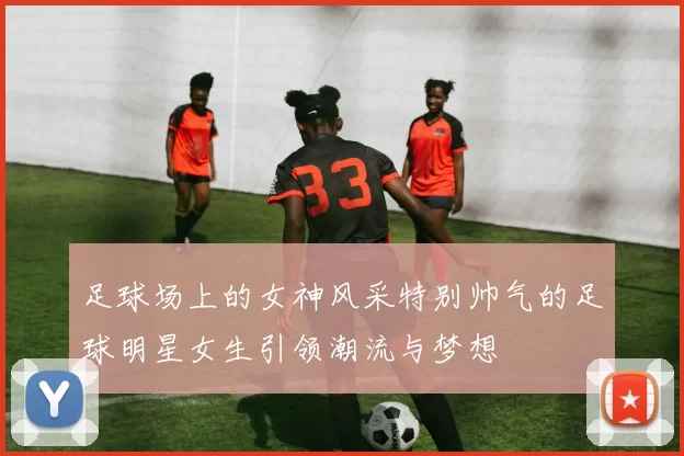 足球场上的女神风采特别帅气的足球明星女生引领潮流与梦想