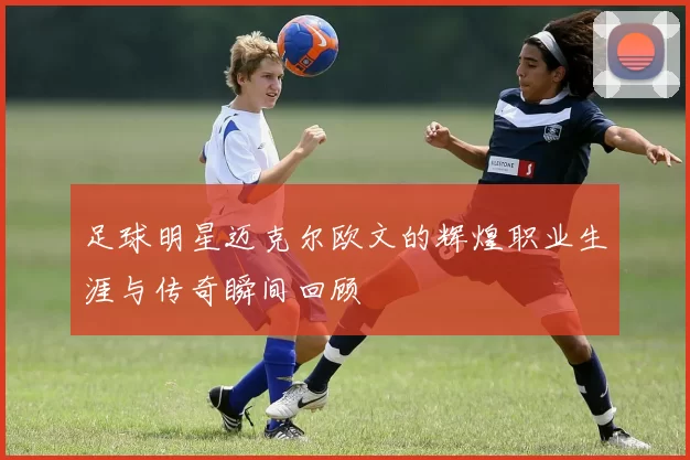 足球明星迈克尔欧文的辉煌职业生涯与传奇瞬间回顾