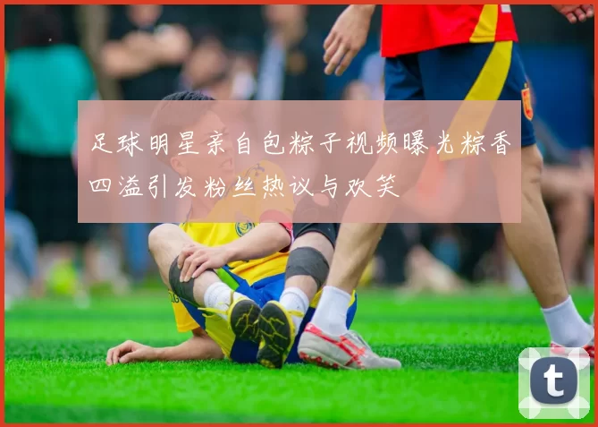 足球明星亲自包粽子视频曝光粽香四溢引发粉丝热议与欢笑