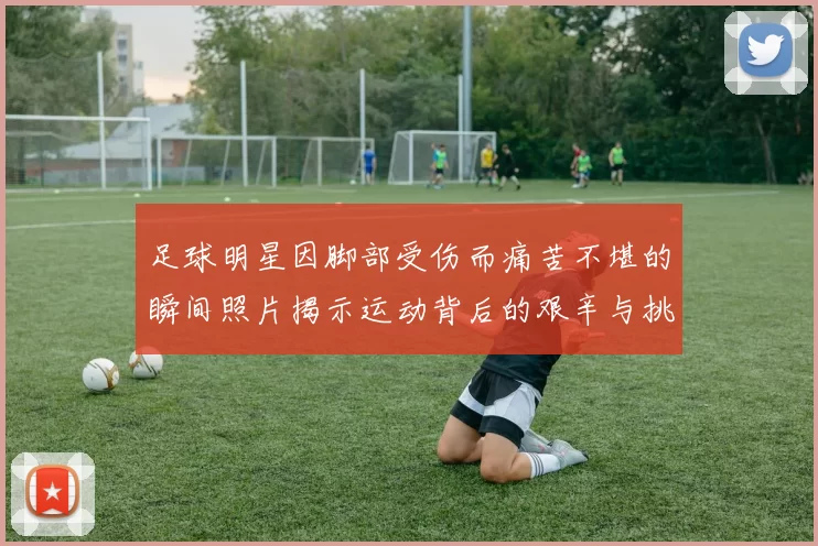 足球明星因脚部受伤而痛苦不堪的瞬间照片揭示运动背后的艰辛与挑战