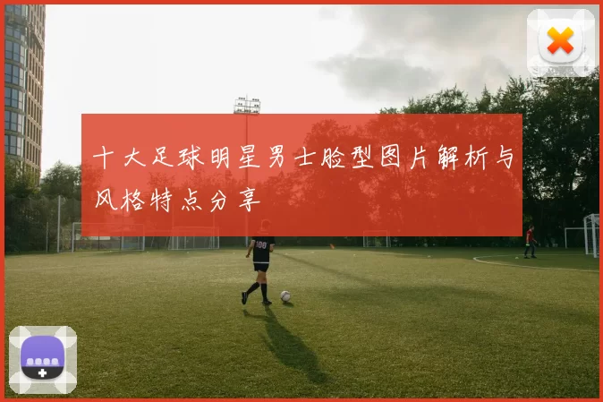 十大足球明星男士脸型图片解析与风格特点分享