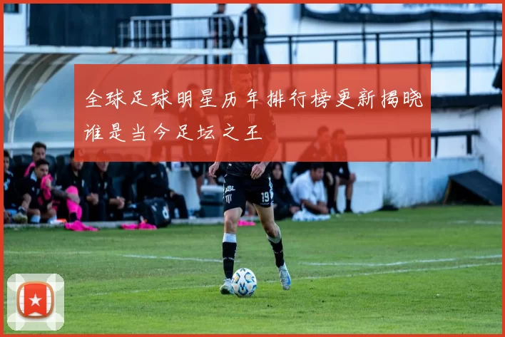 全球足球明星历年排行榜更新揭晓谁是当今足坛之王