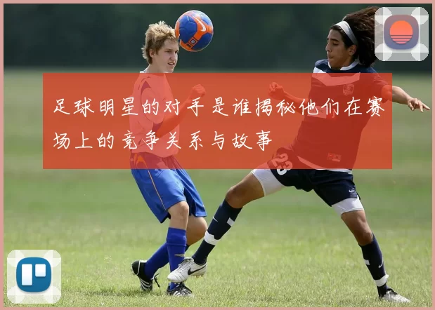 足球明星的对手是谁揭秘他们在赛场上的竞争关系与故事