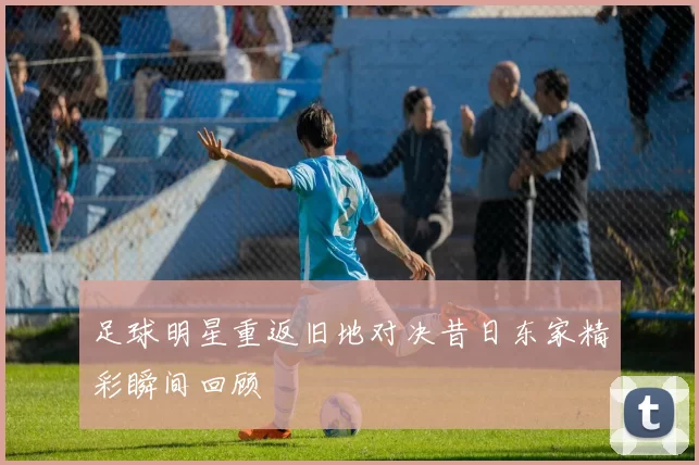 足球明星重返旧地对决昔日东家精彩瞬间回顾