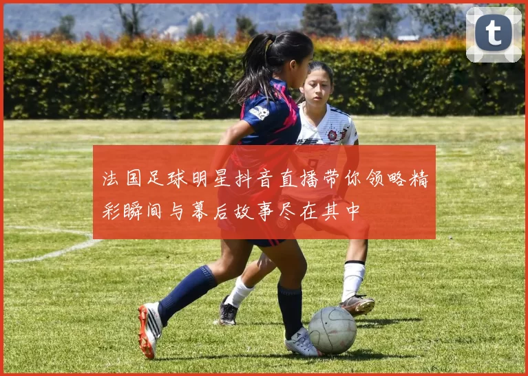 法国足球明星抖音直播带你领略精彩瞬间与幕后故事尽在其中