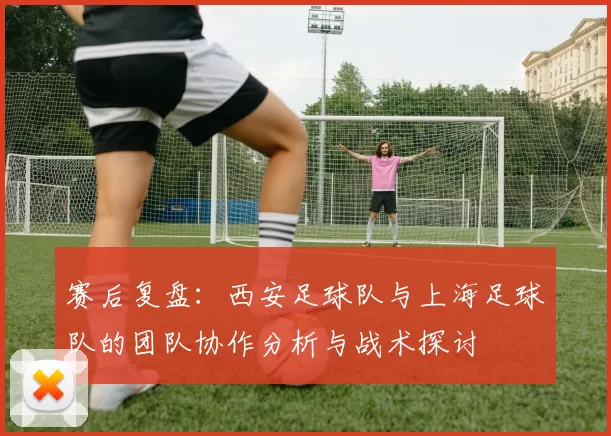 赛后复盘：西安足球队与上海足球队的团队协作分析与战术探讨