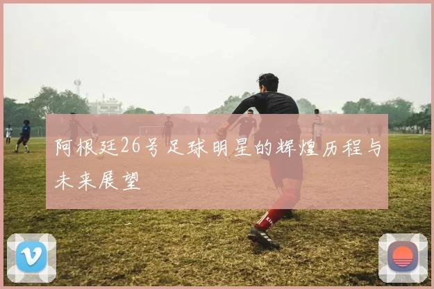 阿根廷26号足球明星的辉煌历程与未来展望
