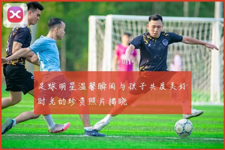 足球明星温馨瞬间与孩子共度美好时光的珍贵照片揭晓