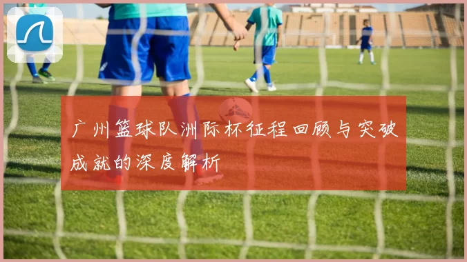 广州篮球队洲际杯征程回顾与突破成就的深度解析